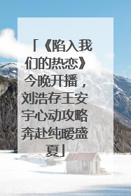《陷入我们的热恋》今晚开播，刘浩存王安宇心动攻略奔赴纯暧盛夏