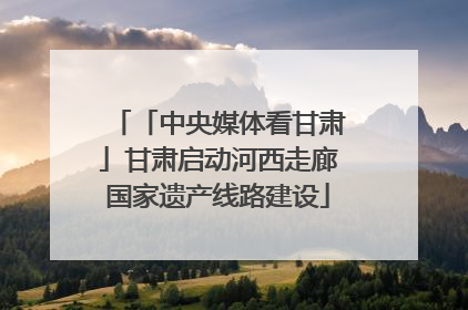 「中央媒体看甘肃」甘肃启动河西走廊国家遗产线路建设