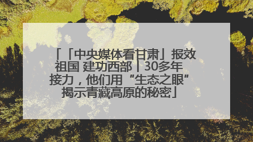 「中央媒体看甘肃」报效祖国 建功西部丨30多年接力，他们用“生态之眼”揭示青藏高原的秘密