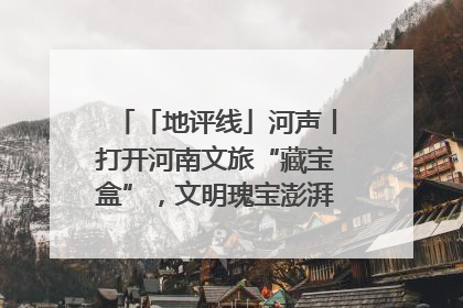 「地评线」河声丨打开河南文旅“藏宝盒”，文明瑰宝澎湃发展“豫动能”