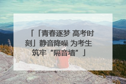「青春逐梦 高考时刻」静音降噪 为考生筑牢“隔音墙”