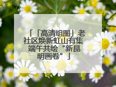 「高清组图」老社区焕新虹山有集 端午共绘“新昆明画卷”