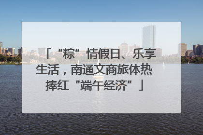 “粽”情假日、乐享生活，南通文商旅体热捧红“端午经济”