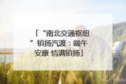 “南北交通枢纽”镇扬汽渡：端午安康 情满镇扬