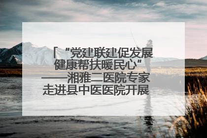 “党建联建促发展 健康帮扶暖民心”——湘雅二医院专家走进县中医医院开展健康帮扶活动