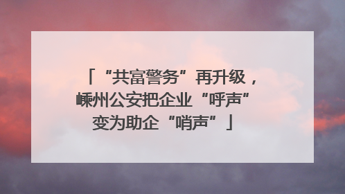 “共富警务”再升级，嵊州公安把企业“呼声”变为助企“哨声”