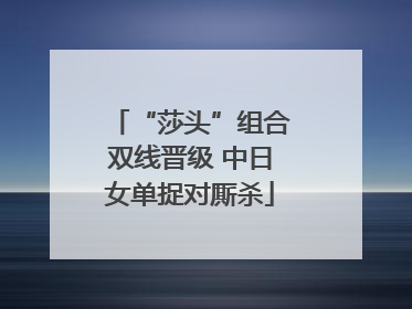 “莎头”组合双线晋级 中日女单捉对厮杀