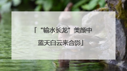 “输水长龙”美颜中 蓝天白云来合影