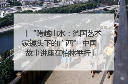 “跨越山水：德国艺术家镜头下的广西” 中国故事讲座在柏林举行