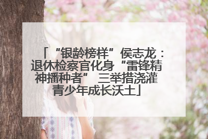 “银龄榜样”侯志龙：退休检察官化身“雷锋精神播种者” 三举措浇灌青少年成长沃土