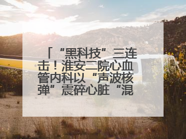 “黑科技”三连击！淮安二院心血管内科以“声波核弹”震碎心脏“混凝土”，七旬老人重获“心”生