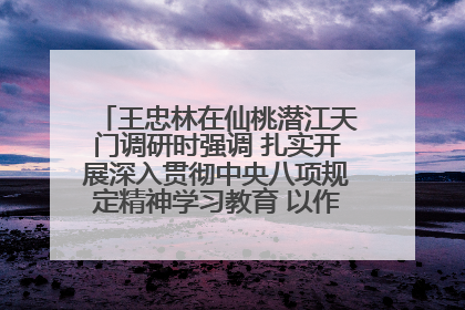 王忠林在仙桃潜江天门调研时强调 扎实开展深入贯彻中央八项规定精神学习教育 以作风建设新成效加快推动高质量发展