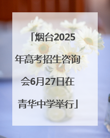 烟台2025年高考招生咨询会6月27日在青华中学举行