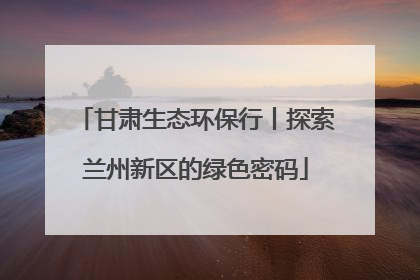 甘肃生态环保行丨探索兰州新区的绿色密码