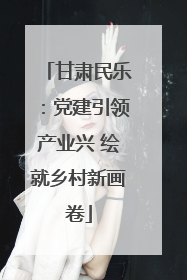 甘肃民乐：党建引领产业兴 绘就乡村新画卷