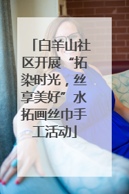 白羊山社区开展“拓染时光，丝享美好”水拓画丝巾手工活动
