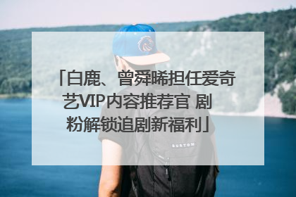 白鹿、曾舜晞担任爱奇艺VIP内容推荐官 剧粉解锁追剧新福利
