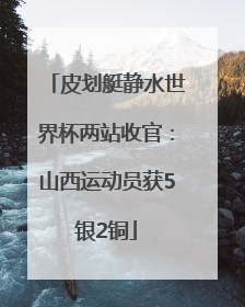 皮划艇静水世界杯两站收官：山西运动员获5银2铜