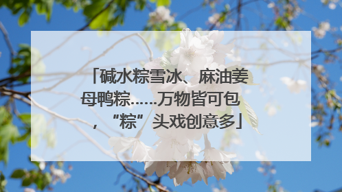 碱水粽雪冰、麻油姜母鸭粽……万物皆可包，“粽”头戏创意多