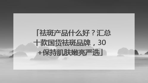 祛斑产品什么好？汇总十款国货祛斑品牌，30+保持肌肤嫩亮严选