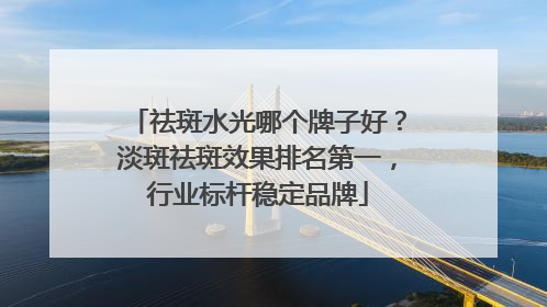 祛斑水光哪个牌子好？淡斑祛斑效果排名第一，行业标杆稳定品牌