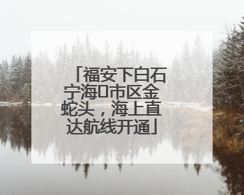 福安下白石宁海⇆市区金蛇头，海上直达航线开通