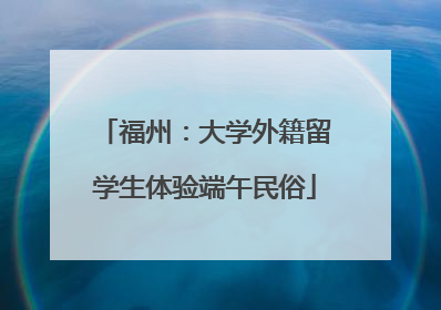 福州：大学外籍留学生体验端午民俗
