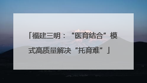 福建三明：“医育结合”模式高质量解决“托育难”