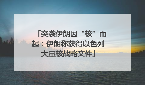 突袭伊朗因“核”而起：伊朗称获得以色列大量核战略文件