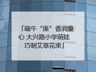 端午“廉”香润童心 大兴路小学萌娃巧制艾草花束