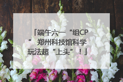 端午六一“组CP” 郑州科技馆科学玩法超“上头”！