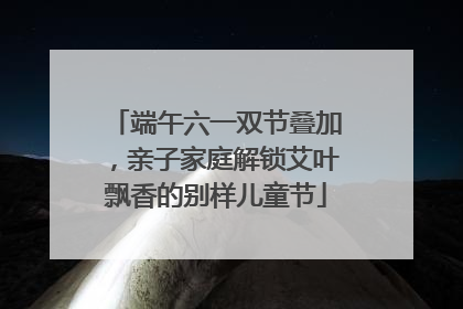 端午六一双节叠加，亲子家庭解锁艾叶飘香的别样儿童节