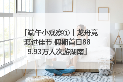端午小观察①丨龙舟竞渡过佳节 假期首日889.93万人次游湖南