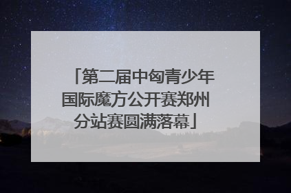 第二届中匈青少年国际魔方公开赛郑州分站赛圆满落幕