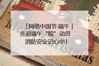 网络中国节·端午｜喜迎端午“粽”动员 消防安全记心中