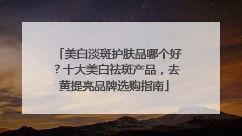 美白淡斑护肤品哪个好？十大美白祛斑产品，去黄提亮品牌选购指南