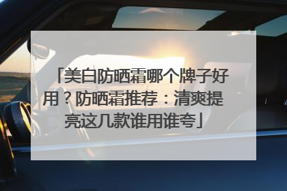 美白防晒霜哪个牌子好用？防晒霜推荐：清爽提亮这几款谁用谁夸
