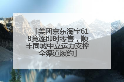 美团京东淘宝618竞逐即时零售，顺丰同城中立运力支撑全渠道履约