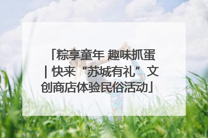 粽享童年 趣味抓蛋｜快来“苏城有礼”文创商店体验民俗活动