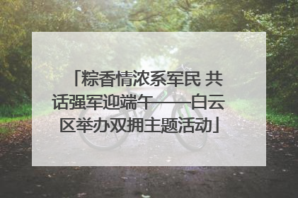 粽香情浓系军民 共话强军迎端午——白云区举办双拥主题活动