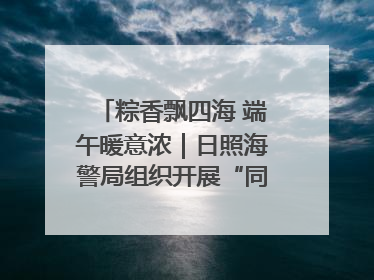 粽香飘四海 端午暖意浓｜日照海警局组织开展“同包米粽 共话端午”系列活动