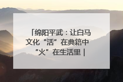 绵阳平武：让白马文化“活”在典籍中 “火”在生活里｜新闻发布最前线