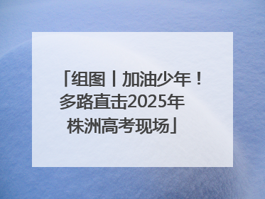组图丨加油少年！多路直击2025年株洲高考现场