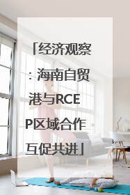 经济观察：海南自贸港与RCEP区域合作互促共进