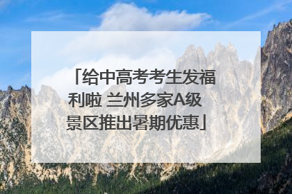 给中高考考生发福利啦 兰州多家A级景区推出暑期优惠