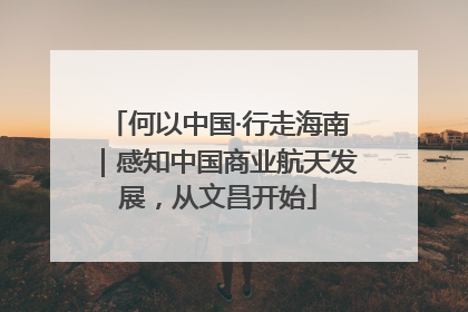 何以中国·行走海南｜感知中国商业航天发展，从文昌开始