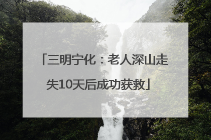 三明宁化：老人深山走失10天后成功获救