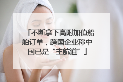 不断拿下高附加值船舶订单，跨国企业称中国已是“主航道”