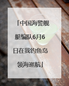 中国海警舰艇编队6月6日在我钓鱼岛领海巡航