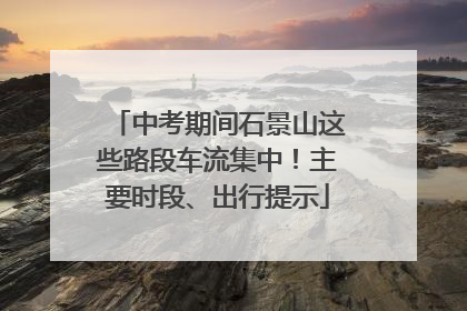 中考期间石景山这些路段车流集中！主要时段、出行提示